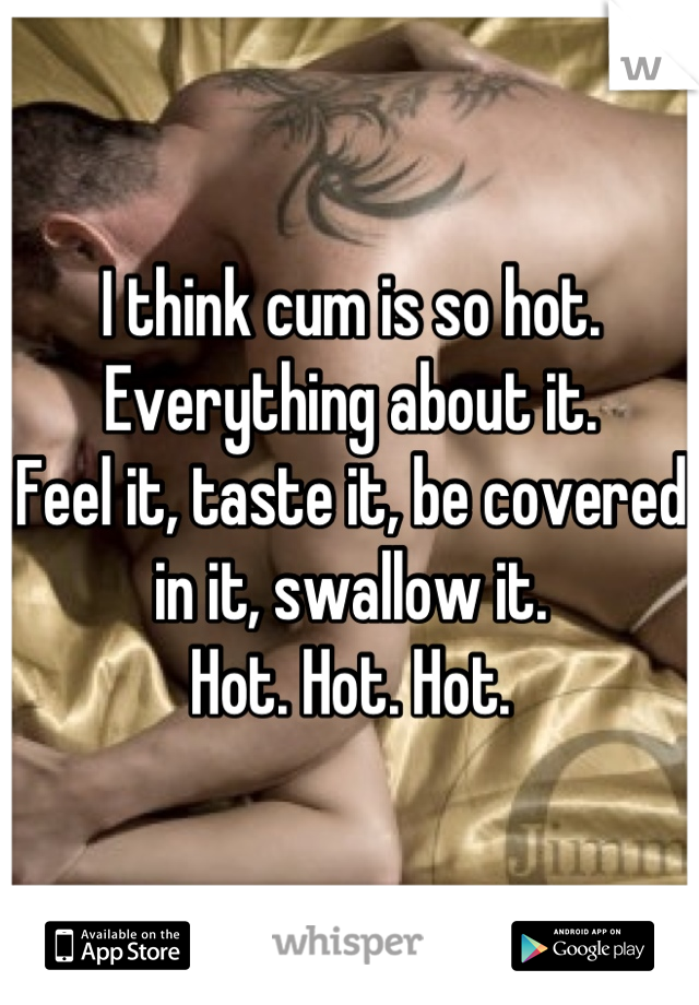 I think cum is so hot. 
Everything about it.
Feel it, taste it, be covered in it, swallow it.
Hot. Hot. Hot.