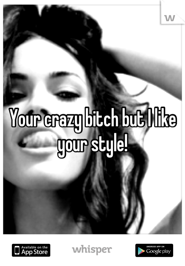 Your crazy bitch but I like your style!