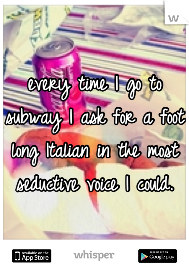 every time I go to subway I ask for a foot long Italian in the most seductive voice I could.