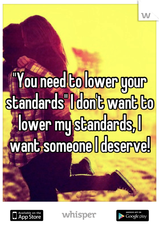 "You need to lower your standards" I don't want to lower my standards, I want someone I deserve!