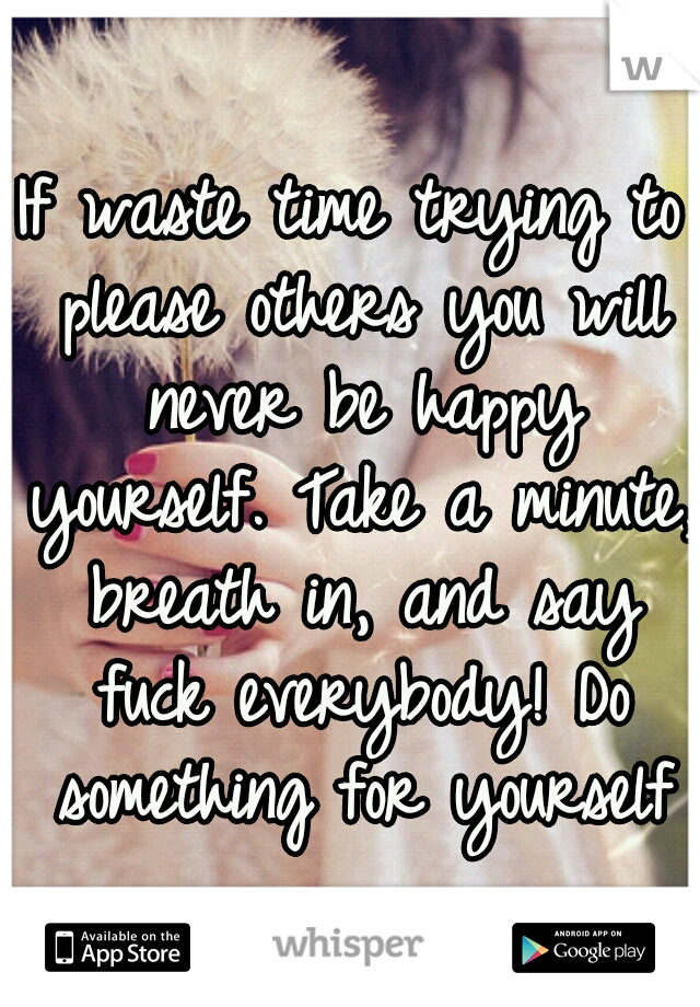 If waste time trying to please others you will never be happy yourself. Take a minute, breath in, and say fuck everybody! Do something for yourself