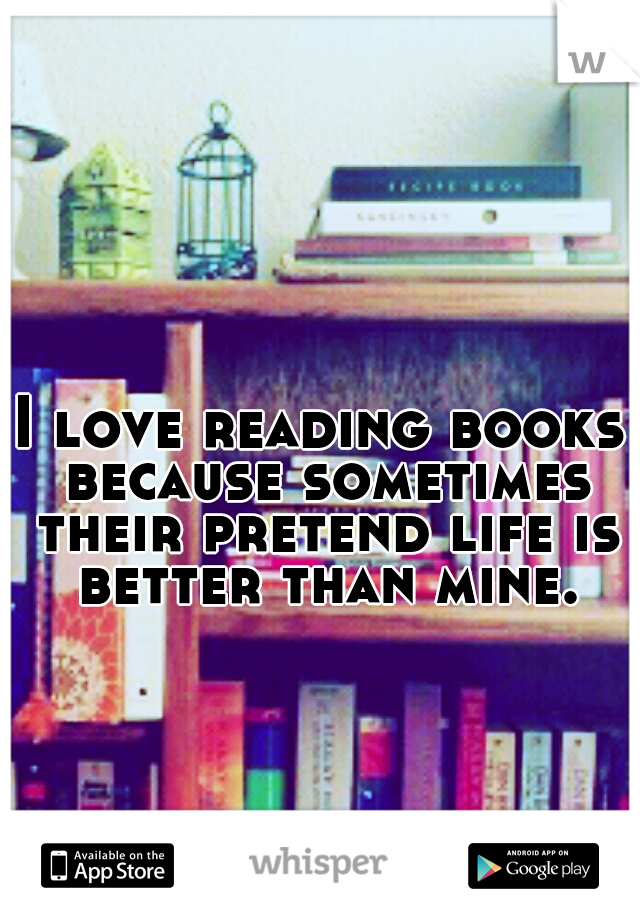 I love reading books because sometimes their pretend life is better than mine.