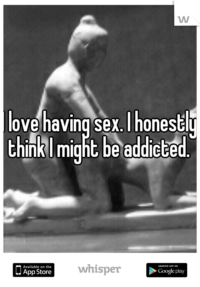 I love having sex. I honestly think I might be addicted. 