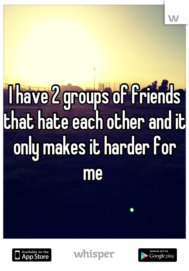 I have 2 groups of friends that hate each other and it only makes it harder for me 