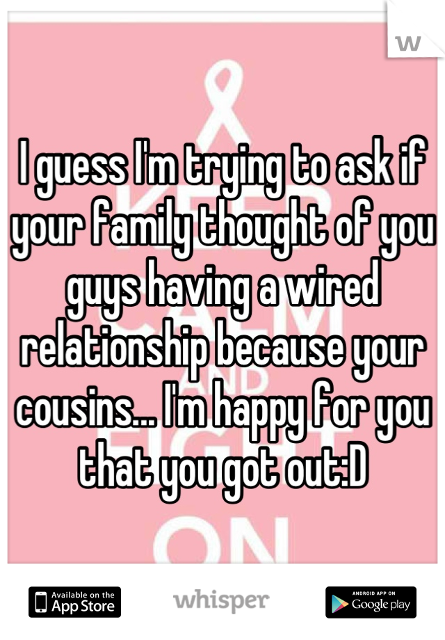 I guess I'm trying to ask if your family thought of you guys having a wired relationship because your cousins... I'm happy for you that you got out:D