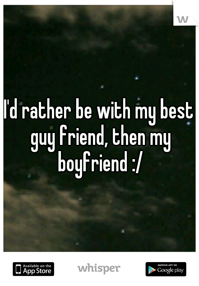 I'd rather be with my best guy friend, then my boyfriend :/
