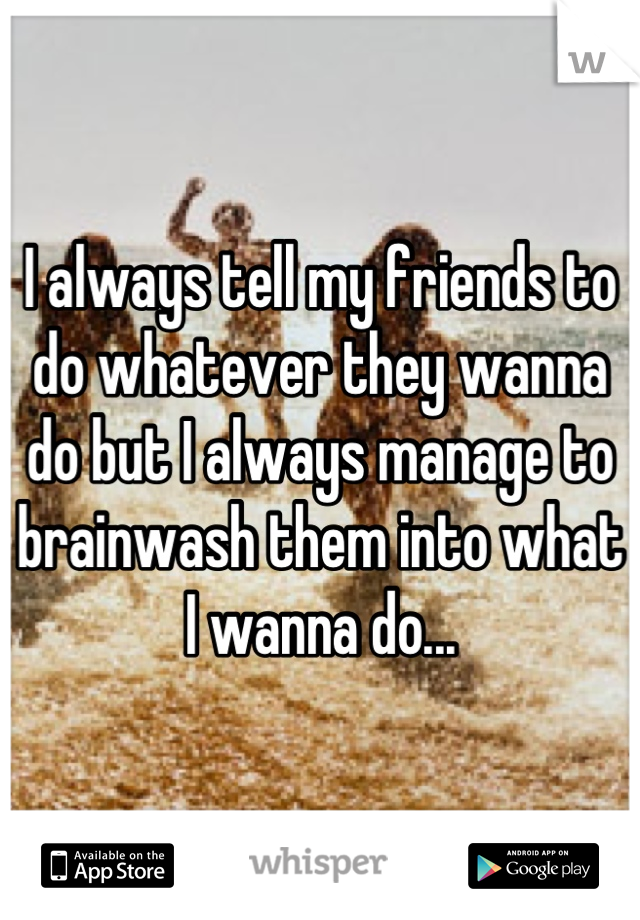 I always tell my friends to do whatever they wanna do but I always manage to brainwash them into what I wanna do...