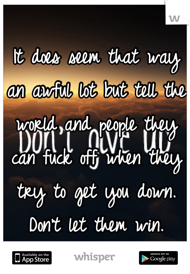 It does seem that way an awful lot but tell the world and people they can fuck off when they try to get you down. Don't let them win.
