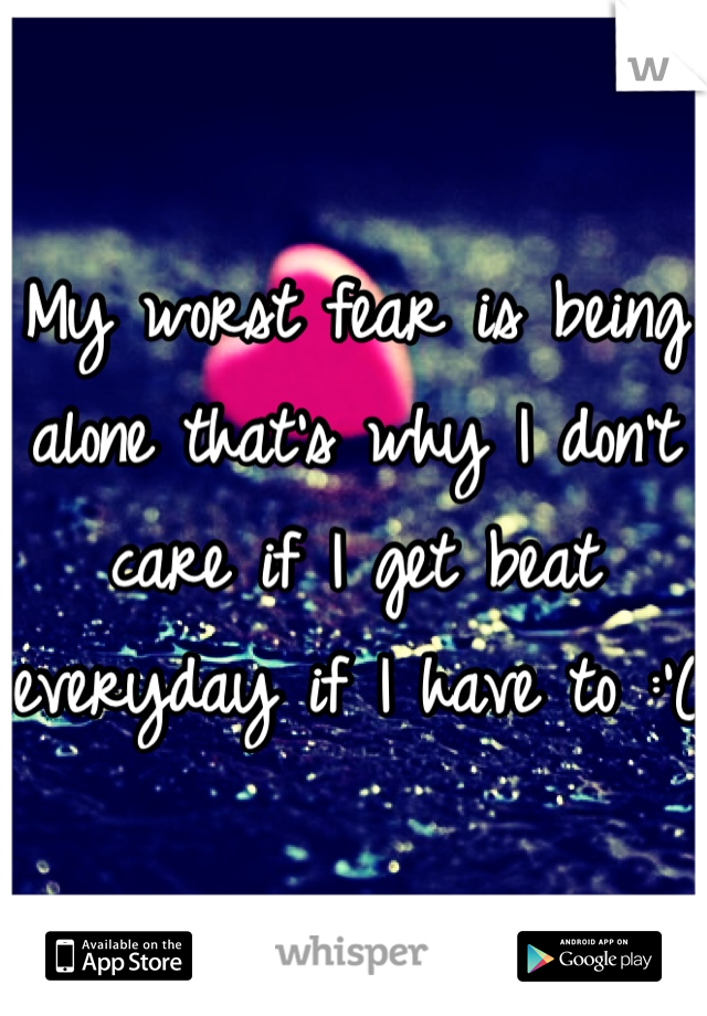 My worst fear is being alone that's why I don't care if I get beat everyday if I have to :'(