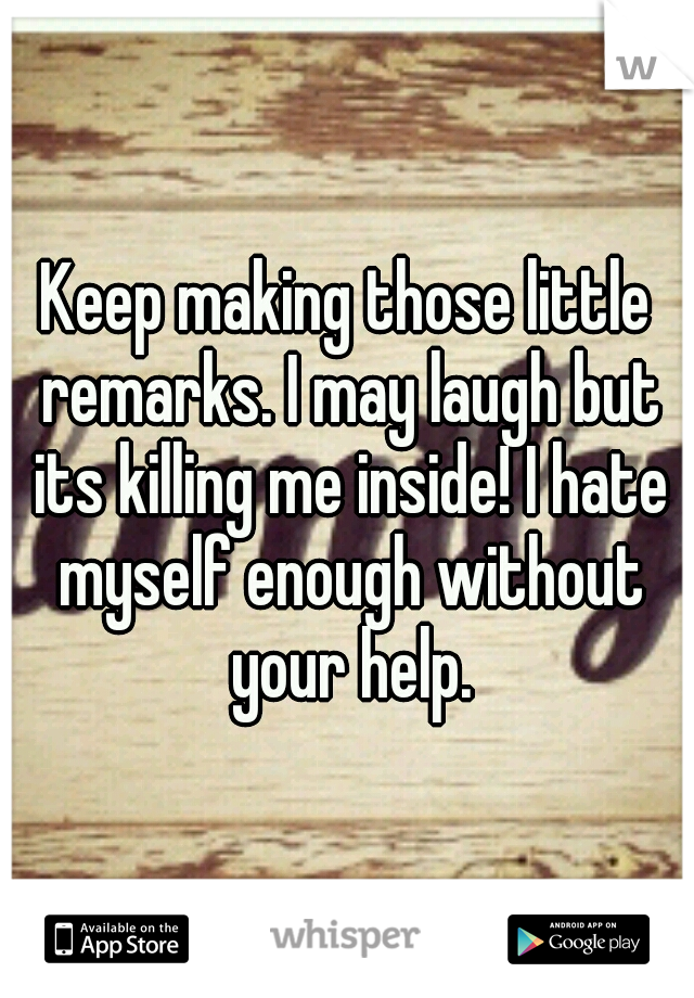 Keep making those little remarks. I may laugh but its killing me inside! I hate myself enough without your help.