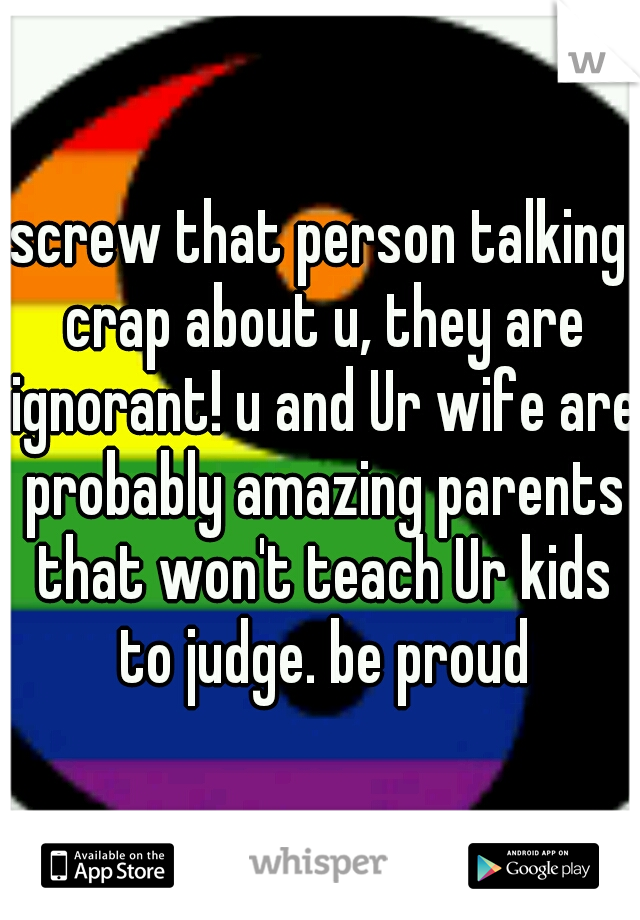 screw that person talking crap about u, they are ignorant! u and Ur wife are probably amazing parents that won't teach Ur kids to judge. be proud