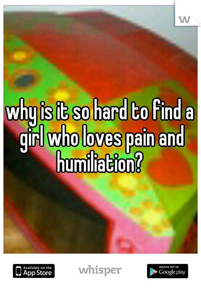 why is it so hard to find a girl who loves pain and humiliation? 