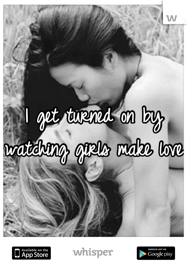I get turned on by watching girls make love