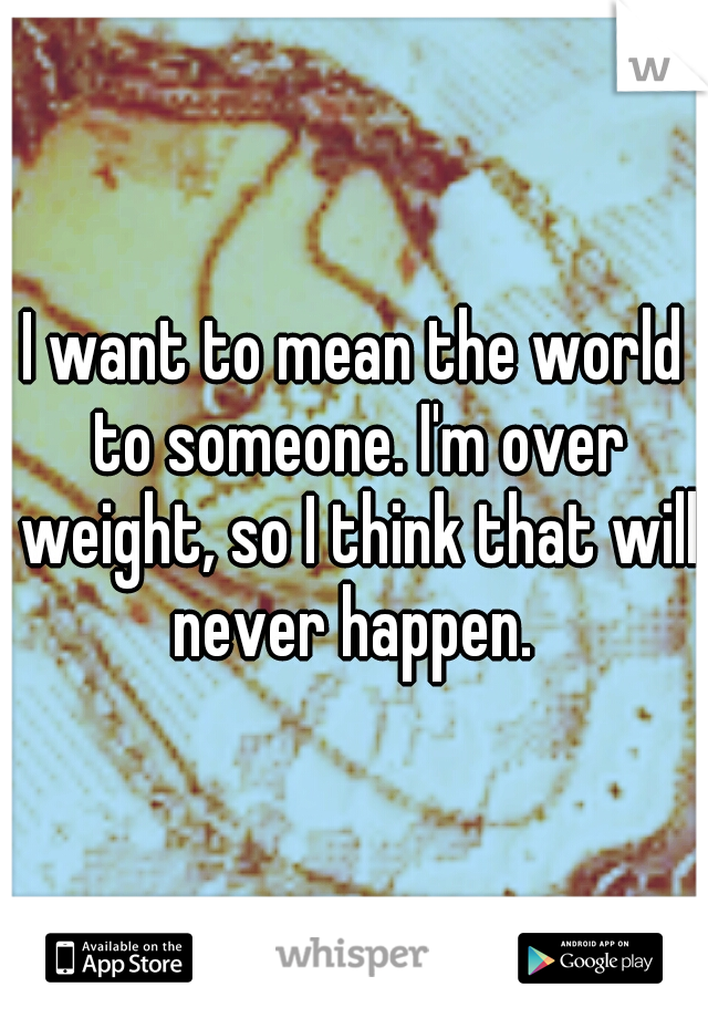 I want to mean the world to someone. I'm over weight, so I think that will never happen. 