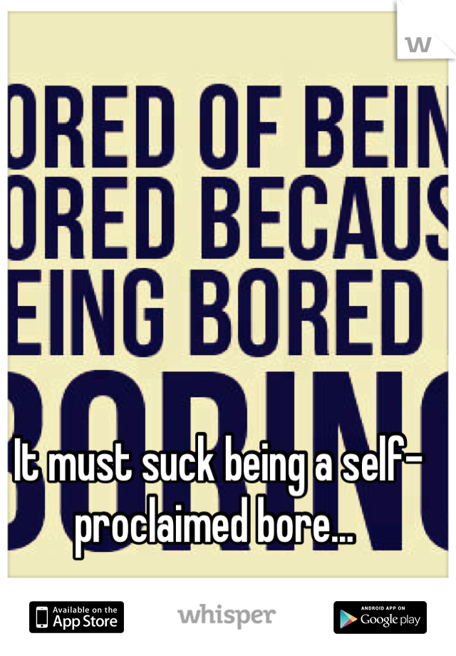 It must suck being a self-proclaimed bore... 