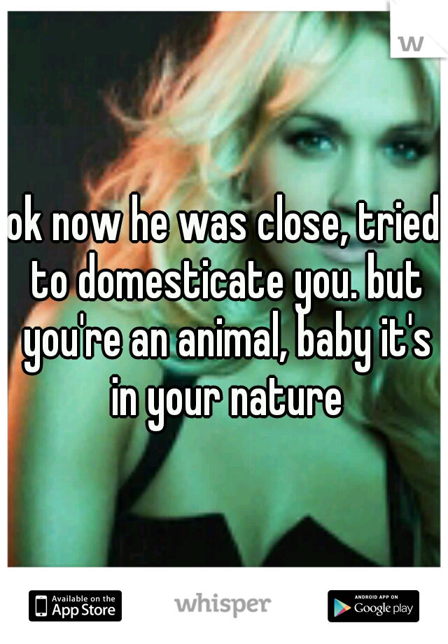 ok now he was close, tried to domesticate you. but you're an animal, baby it's in your nature