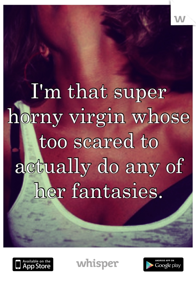 I'm that super horny virgin whose too scared to actually do any of her fantasies.