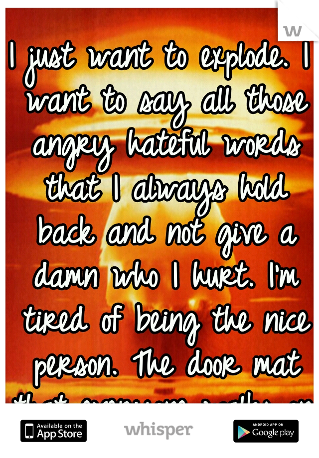 I just want to explode. I want to say all those angry hateful words that I always hold back and not give a damn who I hurt. I'm tired of being the nice person. The door mat that everyone walks on.