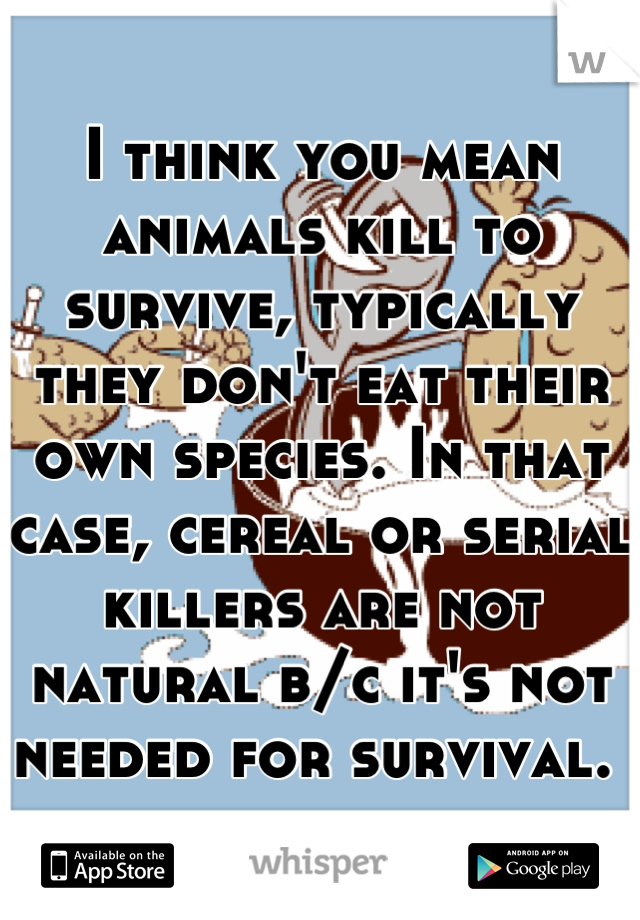 I think you mean animals kill to survive, typically they don't eat their own species. In that case, cereal or serial killers are not natural b/c it's not needed for survival. 