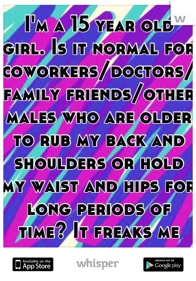 I'm a 15 year old girl. Is it normal for coworkers/doctors/family friends/other males who are older to rub my back and shoulders or hold my waist and hips for long periods of time? It freaks me out.