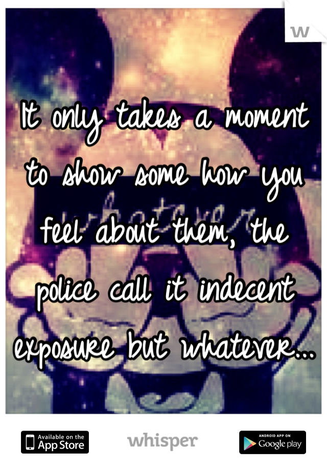 It only takes a moment to show some how you feel about them, the police call it indecent exposure but whatever...