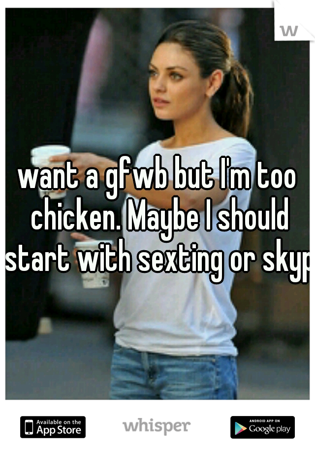 want a gfwb but I'm too chicken. Maybe I should start with sexting or skype
