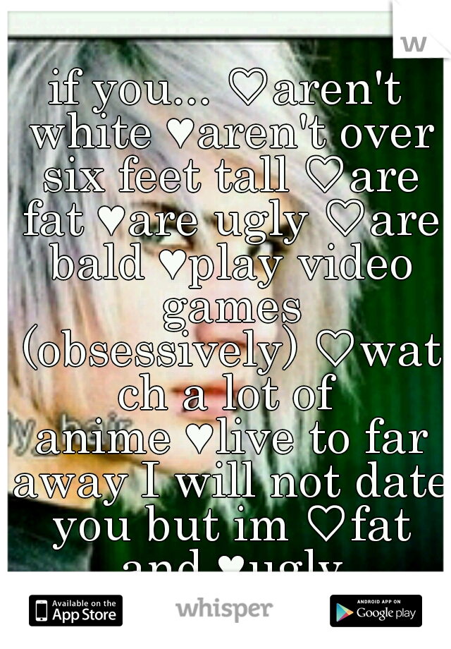 if you...
♡aren't white
♥aren't over six feet tall
♡are fat
♥are ugly
♡are bald
♥play video games (obsessively)
♡watch a lot of anime
♥live to far away
I will not date you but im
♡fat and
♥ugly