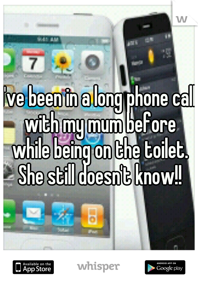 I've been in a long phone call with my mum before while being on the toilet. She still doesn't know!!
