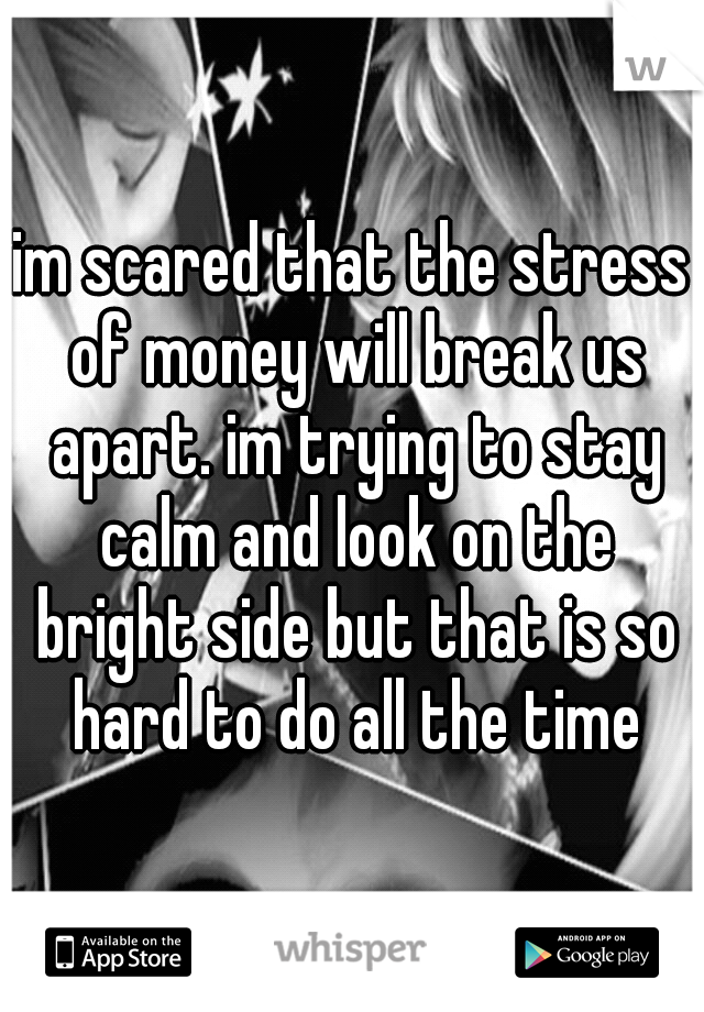 im scared that the stress of money will break us apart. im trying to stay calm and look on the bright side but that is so hard to do all the time