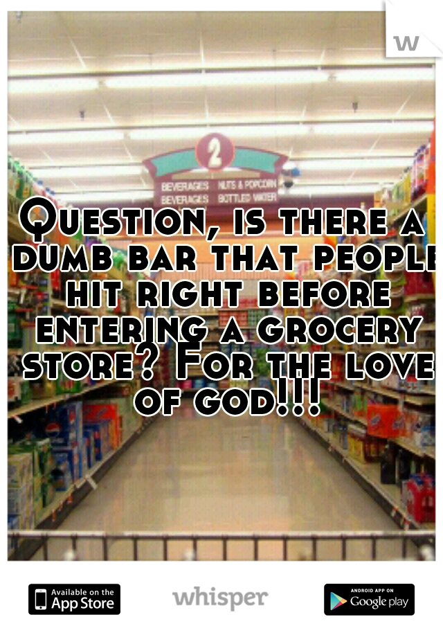 Question, is there a dumb bar that people hit right before entering a grocery store? For the love of god!!!