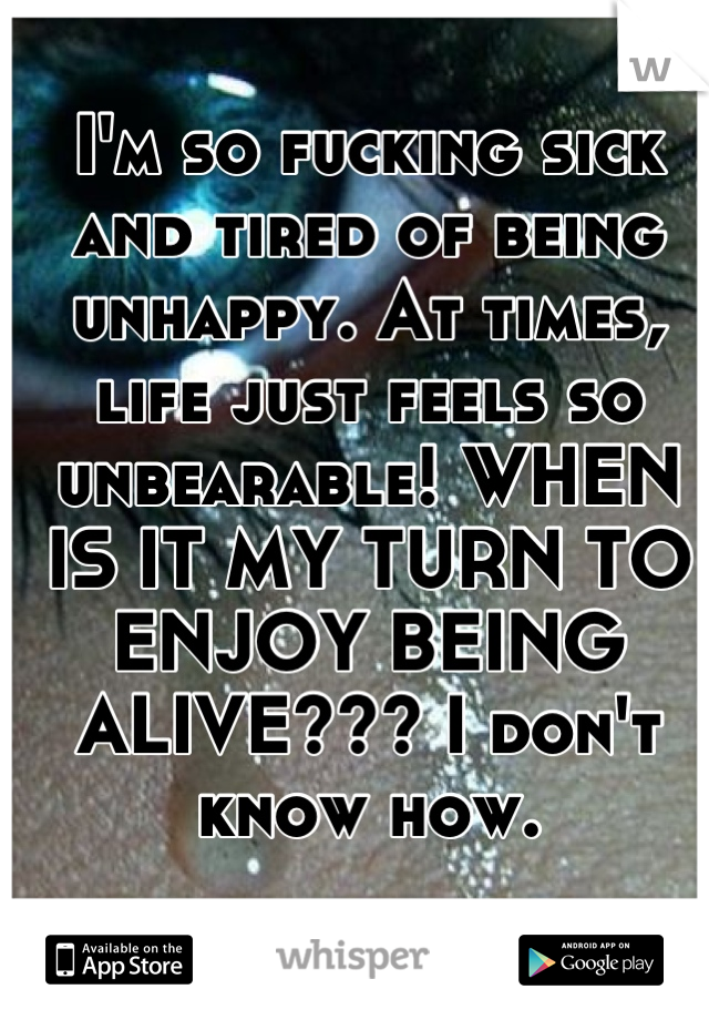 I'm so fucking sick and tired of being unhappy. At times, life just feels so unbearable! WHEN IS IT MY TURN TO ENJOY BEING ALIVE??? I don't know how.
