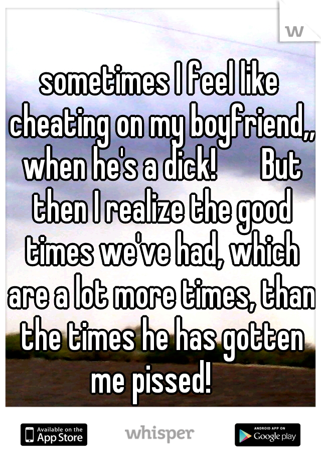 sometimes I feel like cheating on my boyfriend,, when he's a dick!

  But then I realize the good times we've had, which are a lot more times, than the times he has gotten me pissed! 
