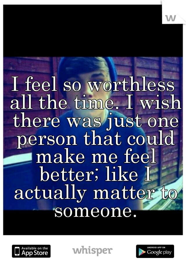 I feel so worthless all the time. I wish there was just one person that could make me feel better; like I actually matter to someone.