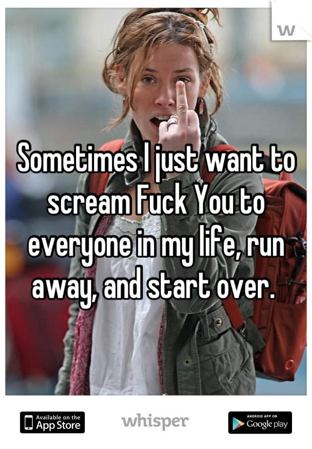 Sometimes I just want to scream Fuck You to everyone in my life, run away, and start over. 