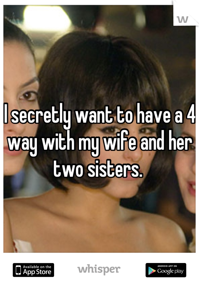 I secretly want to have a 4 way with my wife and her two sisters. 