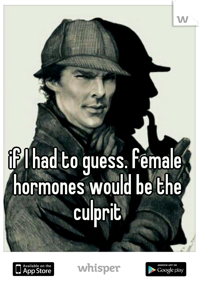 if I had to guess. female hormones would be the culprit