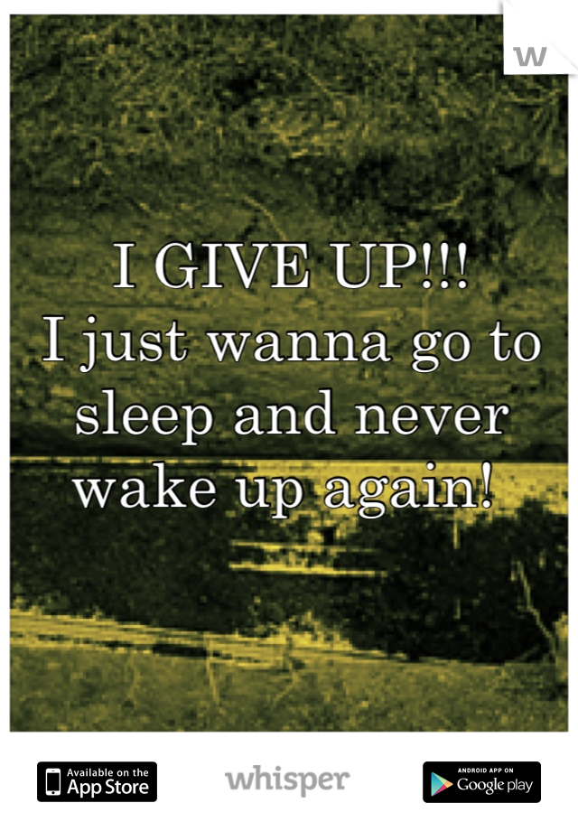 I GIVE UP!!!
I just wanna go to sleep and never wake up again! 