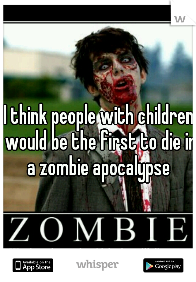 I think people with children would be the first to die in a zombie apocalypse 