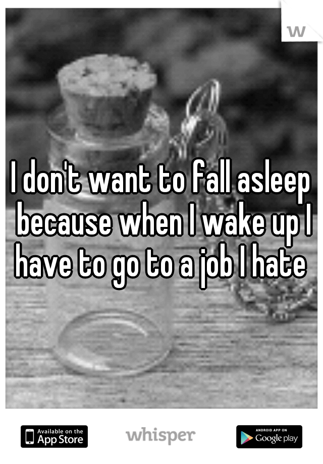 I don't want to fall asleep because when I wake up I have to go to a job I hate 