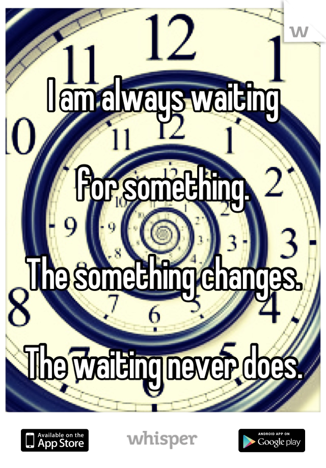 I am always waiting 

for something. 

The something changes. 

The waiting never does.