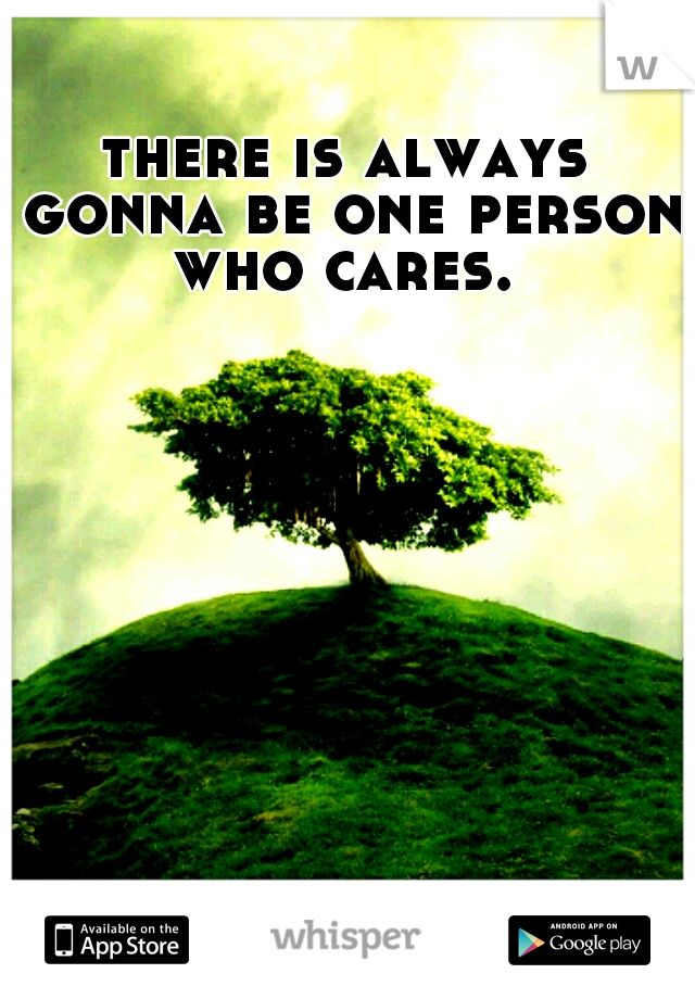 there is always gonna be one person who cares. 