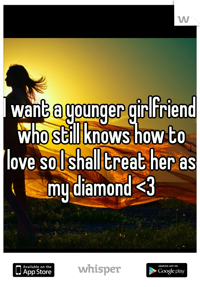I want a younger girlfriend who still knows how to love so I shall treat her as my diamond <3