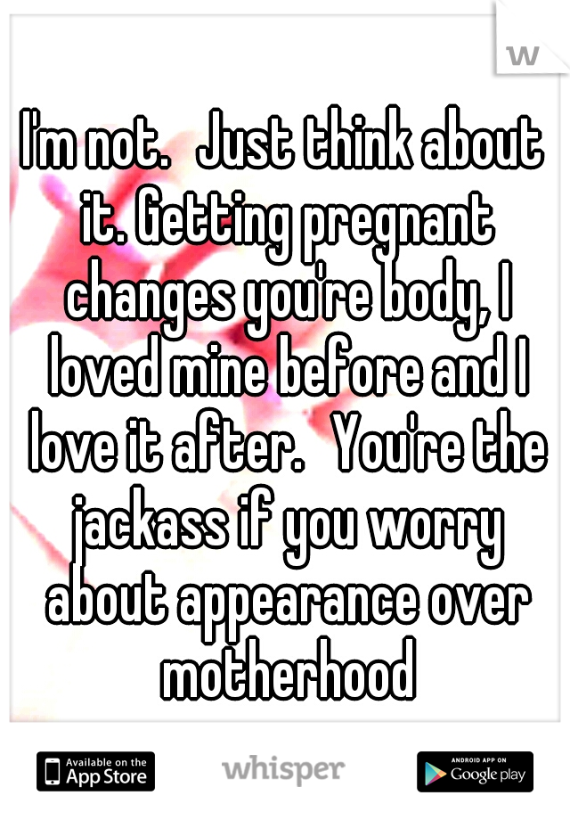 I'm not.
Just think about it. Getting pregnant changes you're body, I loved mine before and I love it after.
You're the jackass if you worry about appearance over motherhood