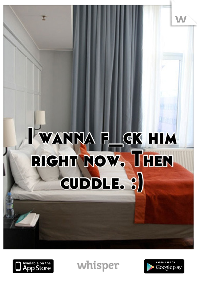 I wanna f_ck him right now. Then cuddle. :)