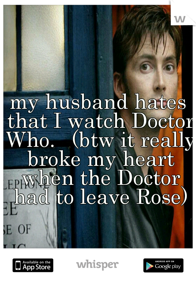 my husband hates that I watch Doctor Who. 

(btw it really broke my heart when the Doctor had to leave Rose)