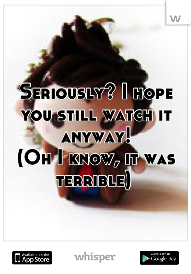 Seriously? I hope you still watch it anyway! 
(Oh I know, it was terrible) 
