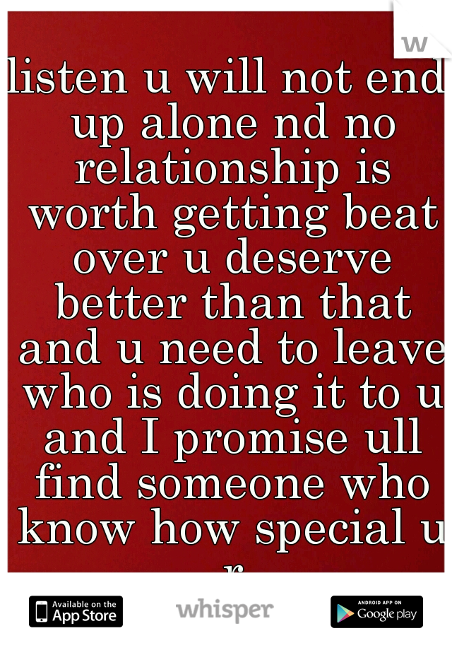 listen u will not end up alone nd no relationship is worth getting beat over u deserve better than that and u need to leave who is doing it to u and I promise ull find someone who know how special u r