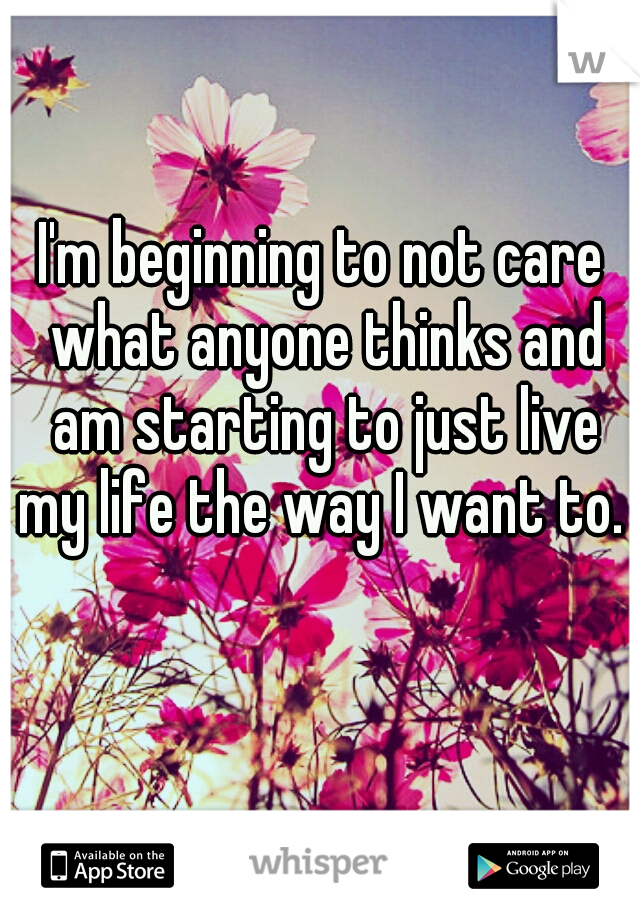 I'm beginning to not care what anyone thinks and am starting to just live my life the way I want to. 