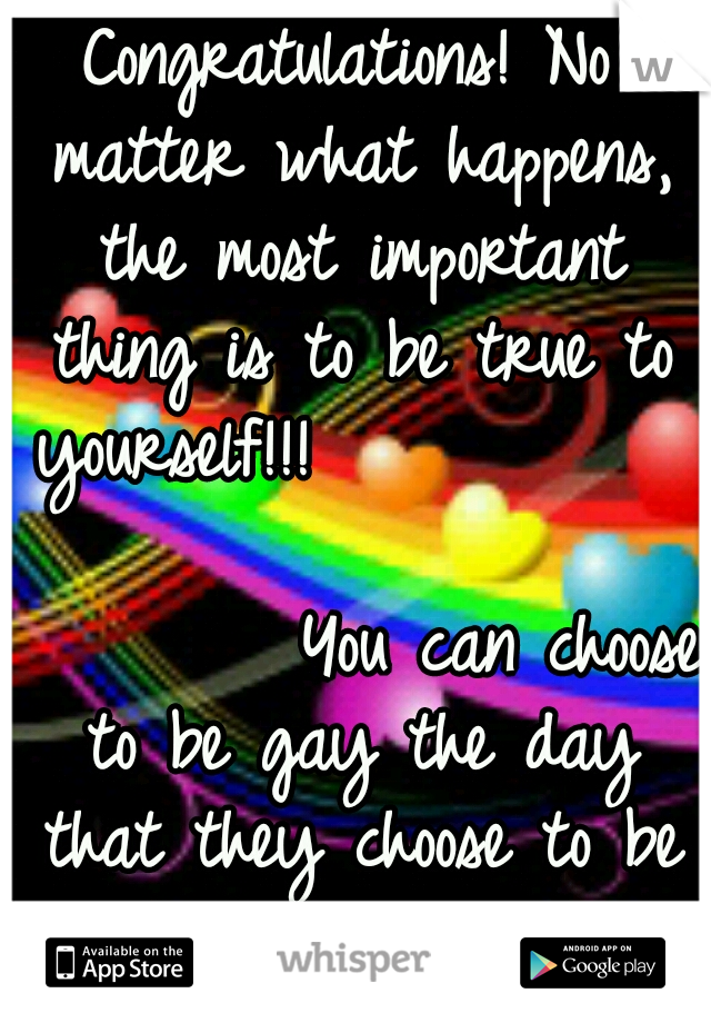 Congratulations! No matter what happens, the most important thing is to be true to yourself!!!                                        You can choose to be gay the day that they choose to be straight. 