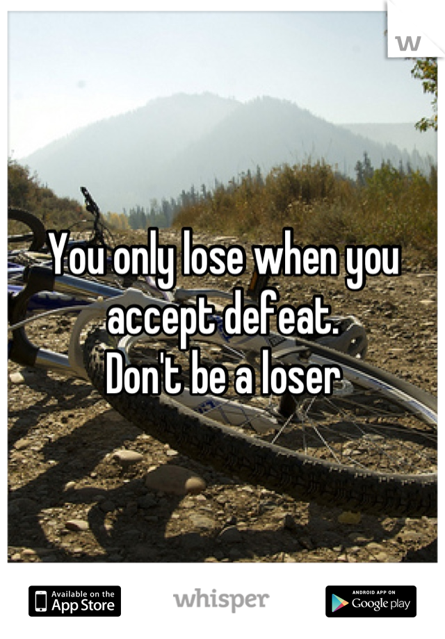 You only lose when you accept defeat.
Don't be a loser